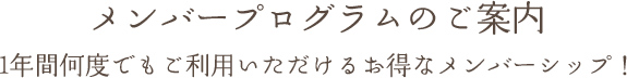 メンバープログラムのご案内 1年間何度でもご利用いただけるお得なメンバーシップ！